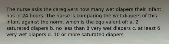 The nurse asks the caregivers how many wet diapers their infant has in 24 hours. The nurse is comparing the wet diapers of this infant against the norm, which is the equivalent of: a. 2 saturated diapers b. no less than 8 very wet diapers c. at least 6 very wet diapers d. 10 or more saturated diapers