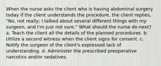 When the nurse asks the client who is having abdominal surgery today if the client understands the procedure, the client replies, "No, not really; I talked about several different things with my surgeon, and I'm just not sure." What should the nurse do next? a. Teach the client all the details of the planned procedures. b. Utilize a second witness when the client signs for consent. c. Notify the surgeon of the client's expressed lack of understanding. d. Administer the prescribed preoperative narcotics and/or sedatives.