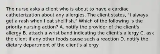 The nurse asks a client who is about to have a cardiac catheterization about any allergies. The client states, "I always get a rash when I eat shellfish." Which of the following is the priority nursing action? A. notify the provider of the client's allergy B. attach a wrist band indicating the client's allergy C. ask the client if any other foods cause such a reaction D. notify the dietary department of the client's allergy