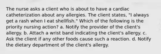 The nurse asks a client who is about to have a cardiac catheterization about any allergies. The client states, "I always get a rash when I eat shellfish." Which of the following is the priority nursing action? a. Notify the provider of the client's allergy. b. Attach a wrist band indicating the client's allergy. c. Ask the client if any other foods cause such a reaction. d. Notify the dietary department of the client's allergy.