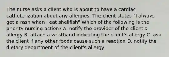 The nurse asks a client who is about to have a cardiac catheterization about any allergies. The client states "I always get a rash when I eat shellfish" Which of the following is the priority nursing action? A. notify the provider of the client's allergy B. attach a wristband indicating the client's allergy C. ask the client if any other foods cause such a reaction D. notify the dietary department of the client's allergy