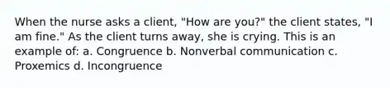 When the nurse asks a client, "How are you?" the client states, "I am fine." As the client turns away, she is crying. This is an example of: a. Congruence b. Nonverbal communication c. Proxemics d. Incongruence