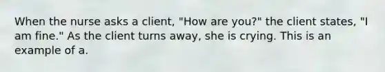 When the nurse asks a client, "How are you?" the client states, "I am fine." As the client turns away, she is crying. This is an example of a.