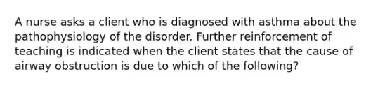 A nurse asks a client who is diagnosed with asthma about the pathophysiology of the disorder. Further reinforcement of teaching is indicated when the client states that the cause of airway obstruction is due to which of the following?