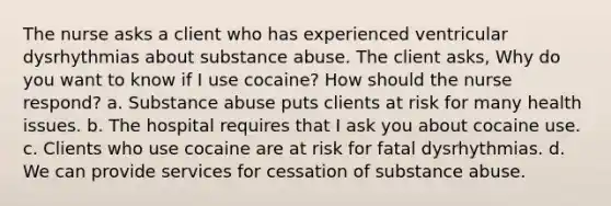 The nurse asks a client who has experienced ventricular dysrhythmias about substance abuse. The client asks, Why do you want to know if I use cocaine? How should the nurse respond? a. Substance abuse puts clients at risk for many health issues. b. The hospital requires that I ask you about cocaine use. c. Clients who use cocaine are at risk for fatal dysrhythmias. d. We can provide services for cessation of substance abuse.