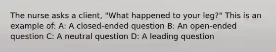 The nurse asks a client, "What happened to your leg?" This is an example of: A: A closed-ended question B: An open-ended question C: A neutral question D: A leading question