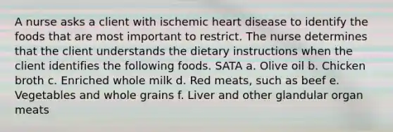 A nurse asks a client with ischemic heart disease to identify the foods that are most important to restrict. The nurse determines that the client understands the dietary instructions when the client identifies the following foods. SATA a. Olive oil b. Chicken broth c. Enriched whole milk d. Red meats, such as beef e. Vegetables and whole grains f. Liver and other glandular organ meats