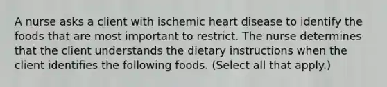 A nurse asks a client with ischemic heart disease to identify the foods that are most important to restrict. The nurse determines that the client understands the dietary instructions when the client identifies the following foods. (Select all that apply.)