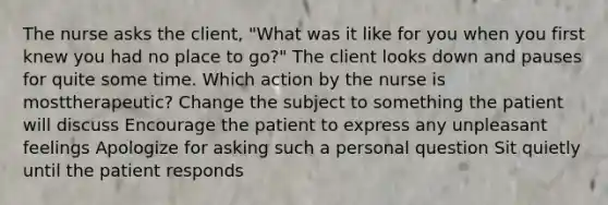 The nurse asks the client, "What was it like for you when you first knew you had no place to go?" The client looks down and pauses for quite some time. Which action by the nurse is mosttherapeutic? Change the subject to something the patient will discuss Encourage the patient to express any unpleasant feelings Apologize for asking such a personal question Sit quietly until the patient responds