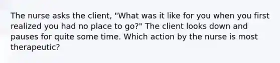 The nurse asks the client, "What was it like for you when you first realized you had no place to go?" The client looks down and pauses for quite some time. Which action by the nurse is most therapeutic?