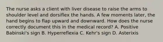 The nurse asks a client with liver disease to raise the arms to shoulder level and dorsiflex the hands. A few moments later, the hand begins to flap upward and downward. How does the nurse correctly document this in the medical record? A. Positive Babinski's sign B. Hyperreflexia C. Kehr's sign D. Asterixis