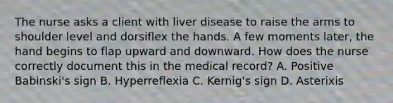 The nurse asks a client with liver disease to raise the arms to shoulder level and dorsiflex the hands. A few moments later, the hand begins to flap upward and downward. How does the nurse correctly document this in the medical record? A. Positive Babinski's sign B. Hyperreflexia C. Kernig's sign D. Asterixis