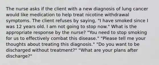 The nurse asks if the client with a new diagnosis of lung cancer would like medication to help treat nicotine withdrawal symptoms. The client refuses by saying, "I have smoked since I was 12 years old. I am not going to stop now." What is the appropriate response by the nurse? "You need to stop smoking for us to effectively combat this disease." "Please tell me your thoughts about treating this diagnosis." "Do you want to be discharged without treatment?" "What are your plans after discharge?"