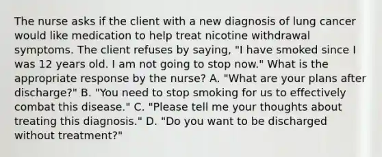 The nurse asks if the client with a new diagnosis of lung cancer would like medication to help treat nicotine withdrawal symptoms. The client refuses by saying, "I have smoked since I was 12 years old. I am not going to stop now." What is the appropriate response by the nurse? A. "What are your plans after discharge?" B. "You need to stop smoking for us to effectively combat this disease." C. "Please tell me your thoughts about treating this diagnosis." D. "Do you want to be discharged without treatment?"