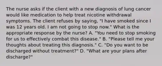 The nurse asks if the client with a new diagnosis of lung cancer would like medication to help treat nicotine withdrawal symptoms. The client refuses by saying, "I have smoked since I was 12 years old. I am not going to stop now." What is the appropriate response by the nurse? A. "You need to stop smoking for us to effectively combat this disease." B. "Please tell me your thoughts about treating this diagnosis." C. "Do you want to be discharged without treatment?" D. "What are your plans after discharge?"