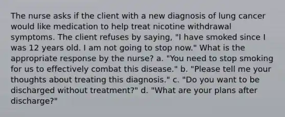 The nurse asks if the client with a new diagnosis of lung cancer would like medication to help treat nicotine withdrawal symptoms. The client refuses by saying, "I have smoked since I was 12 years old. I am not going to stop now." What is the appropriate response by the nurse? a. "You need to stop smoking for us to effectively combat this disease." b. "Please tell me your thoughts about treating this diagnosis." c. "Do you want to be discharged without treatment?" d. "What are your plans after discharge?"