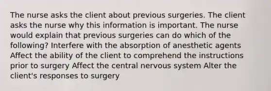 The nurse asks the client about previous surgeries. The client asks the nurse why this information is important. The nurse would explain that previous surgeries can do which of the following? Interfere with the absorption of anesthetic agents Affect the ability of the client to comprehend the instructions prior to surgery Affect the central nervous system Alter the client's responses to surgery