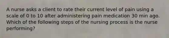 A nurse asks a client to rate their current level of pain using a scale of 0 to 10 after administering pain medication 30 min ago. Which of the following steps of the nursing process is the nurse performing?