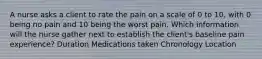 A nurse asks a client to rate the pain on a scale of 0 to 10, with 0 being no pain and 10 being the worst pain. Which information will the nurse gather next to establish the client's baseline pain experience? Duration Medications taken Chronology Location