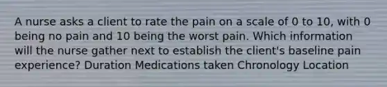 A nurse asks a client to rate the pain on a scale of 0 to 10, with 0 being no pain and 10 being the worst pain. Which information will the nurse gather next to establish the client's baseline pain experience? Duration Medications taken Chronology Location