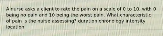 A nurse asks a client to rate the pain on a scale of 0 to 10, with 0 being no pain and 10 being the worst pain. What characteristic of pain is the nurse assessing? duration chronology intensity location