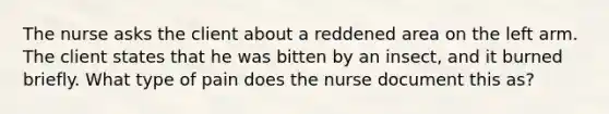 The nurse asks the client about a reddened area on the left arm. The client states that he was bitten by an insect, and it burned briefly. What type of pain does the nurse document this as?