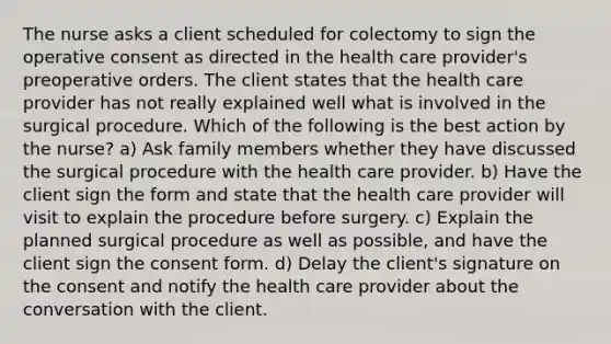 The nurse asks a client scheduled for colectomy to sign the operative consent as directed in the health care provider's preoperative orders. The client states that the health care provider has not really explained well what is involved in the surgical procedure. Which of the following is the best action by the nurse? a) Ask family members whether they have discussed the surgical procedure with the health care provider. b) Have the client sign the form and state that the health care provider will visit to explain the procedure before surgery. c) Explain the planned surgical procedure as well as possible, and have the client sign the consent form. d) Delay the client's signature on the consent and notify the health care provider about the conversation with the client.