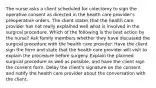 The nurse asks a client scheduled for colectomy to sign the operative consent as directed in the health care provider's preoperative orders. The client states that the health care provider has not really explained well what is involved in the surgical procedure. Which of the following is the best action by the nurse? Ask family members whether they have discussed the surgical procedure with the health care provider. Have the client sign the form and state that the health care provider will visit to explain the procedure before surgery. Explain the planned surgical procedure as well as possible, and have the client sign the consent form. Delay the client's signature on the consent and notify the health care provider about the conversation with the client.