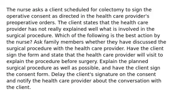 The nurse asks a client scheduled for colectomy to sign the operative consent as directed in the health care provider's preoperative orders. The client states that the health care provider has not really explained well what is involved in the surgical procedure. Which of the following is the best action by the nurse? Ask family members whether they have discussed the surgical procedure with the health care provider. Have the client sign the form and state that the health care provider will visit to explain the procedure before surgery. Explain the planned surgical procedure as well as possible, and have the client sign the consent form. Delay the client's signature on the consent and notify the health care provider about the conversation with the client.