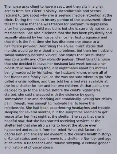 The nurse asks client to have a seat, and then sits in a chair across from her. Client is visibly uncomfortable and seems reticent to talk about why she is seeking medical attention at the clinic. During the health history portion of the assessment, client tells the nurse that she was treated for postpartum depression after her youngest child was born, but she is currently not on any medications. She also discloses that she has been physically and sexually abused by her husband since her first pregnancy and that this is the first time she has disclosed the abuse to a healthcare provider. Describing the abuse, client states that months would go by without any problems, but then her husband would suddenly become violent. She states that her husband was constantly and often violently jealous. Client tells the nurse that she decided to leave her husband last week because her oldest child was having frequent nightmares about his mother being murdered by his father. Her husband knows where all of her friends and family live, so she was not sure where to go. She called a crisis hotline, and they told her a bed was available at the local shelter for her and her two children. At that point, she decided to go to the shelter. Before the child's nightmares started, she said she coped with the violence by going somewhere else and checking out emotionally. Seeing her child's pain, though, was enough to motivate her to leave the relationship. She had been experiencing headaches and trouble sleeping for several months, but the symptoms seemed to get worse after her first night at the shelter. She says that she is hopeful now that she has started receiving services at the shelter but that she also wants to forget the abuse ever happened and erase it from her mind. What risk factors for depression and anxiety are evident in the client's health history? o Marital status and recent move to a shelter. o Number and age of children. o Headaches and trouble sleeping. o Female gender and history of physical abuse.