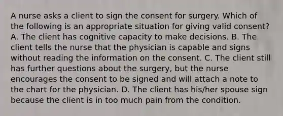 A nurse asks a client to sign the consent for surgery. Which of the following is an appropriate situation for giving valid consent? A. The client has cognitive capacity to make decisions. B. The client tells the nurse that the physician is capable and signs without reading the information on the consent. C. The client still has further questions about the surgery, but the nurse encourages the consent to be signed and will attach a note to the chart for the physician. D. The client has his/her spouse sign because the client is in too much pain from the condition.