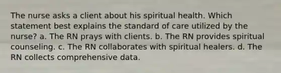 The nurse asks a client about his spiritual health. Which statement best explains the standard of care utilized by the nurse? a. The RN prays with clients. b. The RN provides spiritual counseling. c. The RN collaborates with spiritual healers. d. The RN collects comprehensive data.