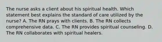 The nurse asks a client about his spiritual health. Which statement best explains the standard of care utilized by the nurse? A. The RN prays with clients. B. The RN collects comprehensive data. C. The RN provides spiritual counseling. D. The RN collaborates with spiritual healers.