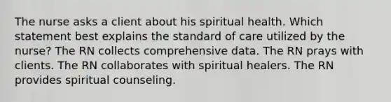 The nurse asks a client about his spiritual health. Which statement best explains the standard of care utilized by the nurse? The RN collects comprehensive data. The RN prays with clients. The RN collaborates with spiritual healers. The RN provides spiritual counseling.