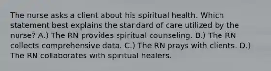 The nurse asks a client about his spiritual health. Which statement best explains the standard of care utilized by the nurse? A.) The RN provides spiritual counseling. B.) The RN collects comprehensive data. C.) The RN prays with clients. D.) The RN collaborates with spiritual healers.