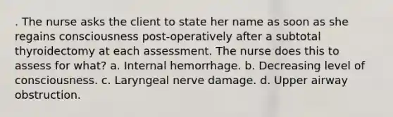 . The nurse asks the client to state her name as soon as she regains consciousness post-operatively after a subtotal thyroidectomy at each assessment. The nurse does this to assess for what? a. Internal hemorrhage. b. Decreasing level of consciousness. c. Laryngeal nerve damage. d. Upper airway obstruction.