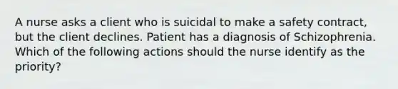 A nurse asks a client who is suicidal to make a safety contract, but the client declines. Patient has a diagnosis of Schizophrenia. Which of the following actions should the nurse identify as the priority?