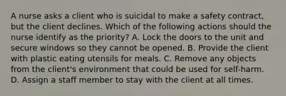 A nurse asks a client who is suicidal to make a safety contract, but the client declines. Which of the following actions should the nurse identify as the priority? A. Lock the doors to the unit and secure windows so they cannot be opened. B. Provide the client with plastic eating utensils for meals. C. Remove any objects from the client's environment that could be used for self-harm. D. Assign a staff member to stay with the client at all times.