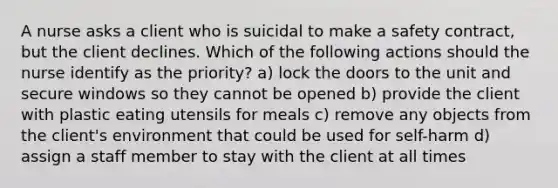 A nurse asks a client who is suicidal to make a safety contract, but the client declines. Which of the following actions should the nurse identify as the priority? a) lock the doors to the unit and secure windows so they cannot be opened b) provide the client with plastic eating utensils for meals c) remove any objects from the client's environment that could be used for self-harm d) assign a staff member to stay with the client at all times