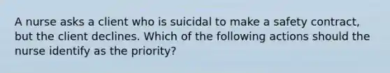 A nurse asks a client who is suicidal to make a safety contract, but the client declines. Which of the following actions should the nurse identify as the priority?