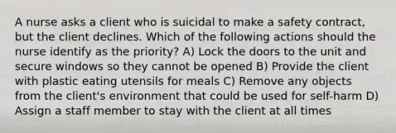 A nurse asks a client who is suicidal to make a safety contract, but the client declines. Which of the following actions should the nurse identify as the priority? A) Lock the doors to the unit and secure windows so they cannot be opened B) Provide the client with plastic eating utensils for meals C) Remove any objects from the client's environment that could be used for self-harm D) Assign a staff member to stay with the client at all times