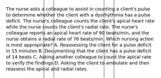 The nurse asks a colleague to assist in counting a client's pulse to determine whether the client with a dysrhythmia has a pulse deficit. The nurse's colleague counts the client's apical heart rate while the nurse counts the client's radial rate. The nurse's colleague reports an apical heart rate of 90 beats/min, and the nurse obtains a radial rate of 76 beats/min. Which nursing action is most appropriate? A. Reassessing the client for a pulse deficit in 15 minutes B. Documenting that the client has a pulse deficit of 14 beats C. Asking another colleague to count the apical rate to verify the findings D. Asking the client to ambulate and then reassess the apical and radial rates