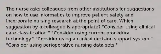 The nurse asks colleagues from other institutions for suggestions on how to use informatics to improve patient safety and incorporate nursing research at the point of care. Which suggestion by a colleague is appropriate? "Consider using clinical care classification." "Consider using current procedural technology." "Consider using a clinical decision support system." "Consider using perioperative nursing data sets."