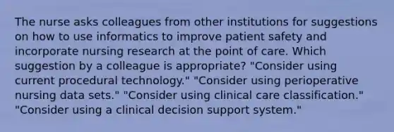 The nurse asks colleagues from other institutions for suggestions on how to use informatics to improve patient safety and incorporate nursing research at the point of care. Which suggestion by a colleague is appropriate? "Consider using current procedural technology." "Consider using perioperative nursing data sets." "Consider using clinical care classification." "Consider using a clinical decision support system."