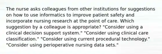 The nurse asks colleagues from other institutions for suggestions on how to use informatics to improve patient safety and incorporate nursing research at the point of care. Which suggestion by a colleague is appropriate? "Consider using a clinical decision support system." "Consider using clinical care classification." "Consider using current procedural technology." "Consider using perioperative nursing data sets."