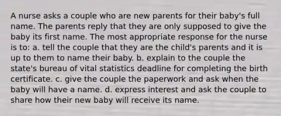 A nurse asks a couple who are new parents for their baby's full name. The parents reply that they are only supposed to give the baby its first name. The most appropriate response for the nurse is to: a. tell the couple that they are the child's parents and it is up to them to name their baby. b. explain to the couple the state's bureau of vital statistics deadline for completing the birth certificate. c. give the couple the paperwork and ask when the baby will have a name. d. express interest and ask the couple to share how their new baby will receive its name.