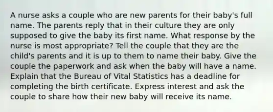 A nurse asks a couple who are new parents for their baby's full name. The parents reply that in their culture they are only supposed to give the baby its first name. What response by the nurse is most appropriate? Tell the couple that they are the child's parents and it is up to them to name their baby. Give the couple the paperwork and ask when the baby will have a name. Explain that the Bureau of Vital Statistics has a deadline for completing the birth certificate. Express interest and ask the couple to share how their new baby will receive its name.