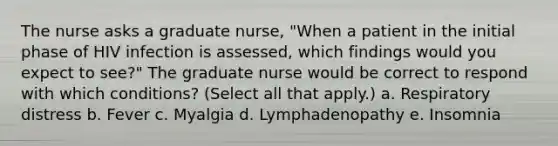 The nurse asks a graduate nurse, "When a patient in the initial phase of HIV infection is assessed, which findings would you expect to see?" The graduate nurse would be correct to respond with which conditions? (Select all that apply.) a. Respiratory distress b. Fever c. Myalgia d. Lymphadenopathy e. Insomnia