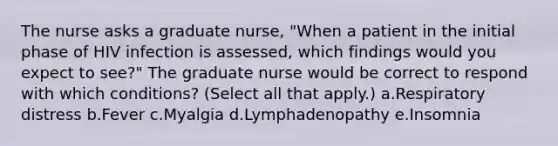 The nurse asks a graduate nurse, "When a patient in the initial phase of HIV infection is assessed, which findings would you expect to see?" The graduate nurse would be correct to respond with which conditions? (Select all that apply.) a.Respiratory distress b.Fever c.Myalgia d.Lymphadenopathy e.Insomnia