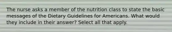 The nurse asks a member of the nutrition class to state the basic messages of the Dietary Guidelines for Americans. What would they include in their answer? Select all that apply.